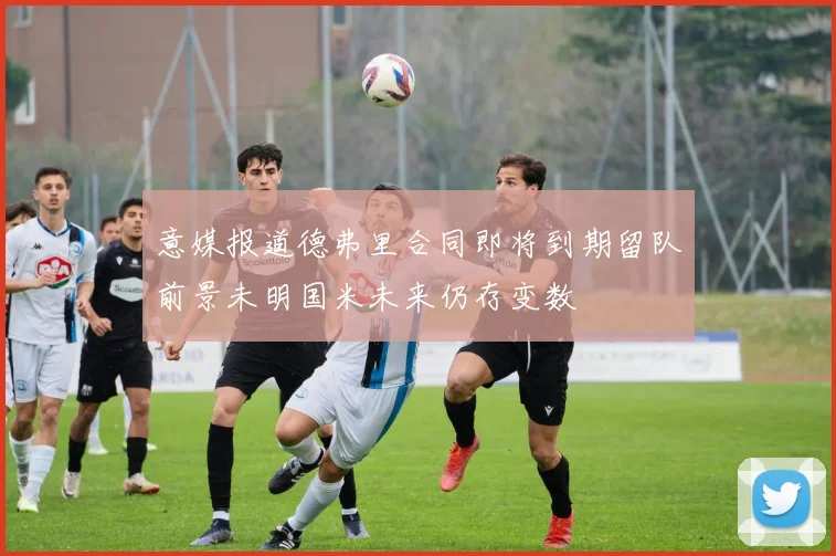 意媒报道德弗里合同即将到期留队前景未明国米未来仍存变数