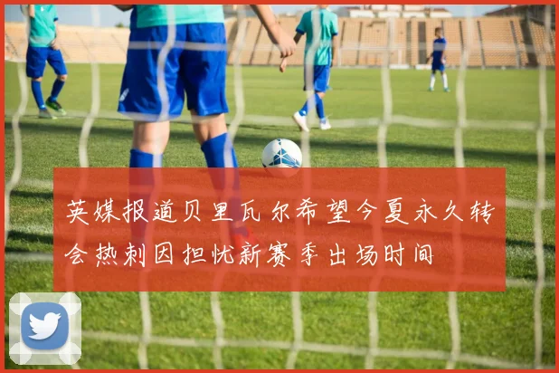 英媒报道贝里瓦尔希望今夏永久转会热刺因担忧新赛季出场时间