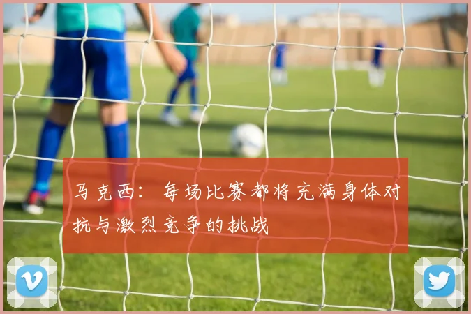 马克西：每场比赛都将充满身体对抗与激烈竞争的挑战