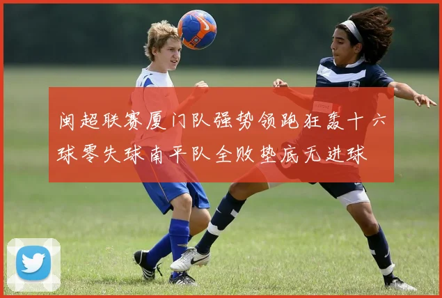 闽超联赛厦门队强势领跑狂轰十六球零失球南平队全败垫底无进球