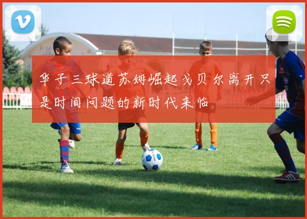 华子三球道苏姆崛起戈贝尔离开只是时间问题的新时代来临