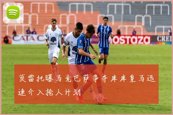 莫雷托曝马竞巴萨争夺库库皇马迅速介入抢人计划