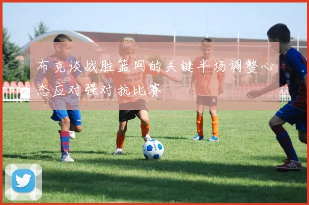 布克谈战胜篮网的关键半场调整心态应对强对抗比赛