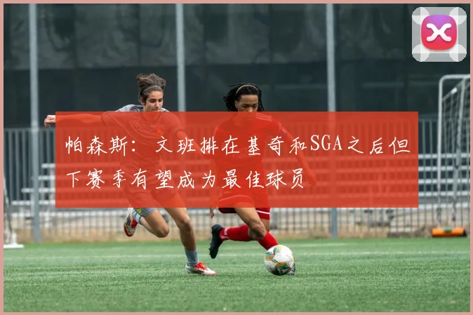 帕森斯：文班排在基奇和SGA之后但下赛季有望成为最佳球员