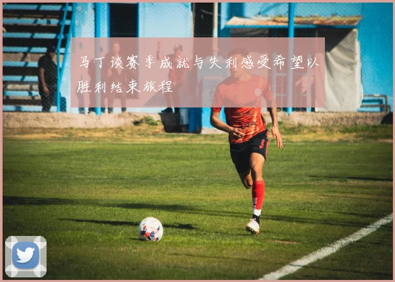马丁谈赛季成就与失利感受希望以胜利结束旅程