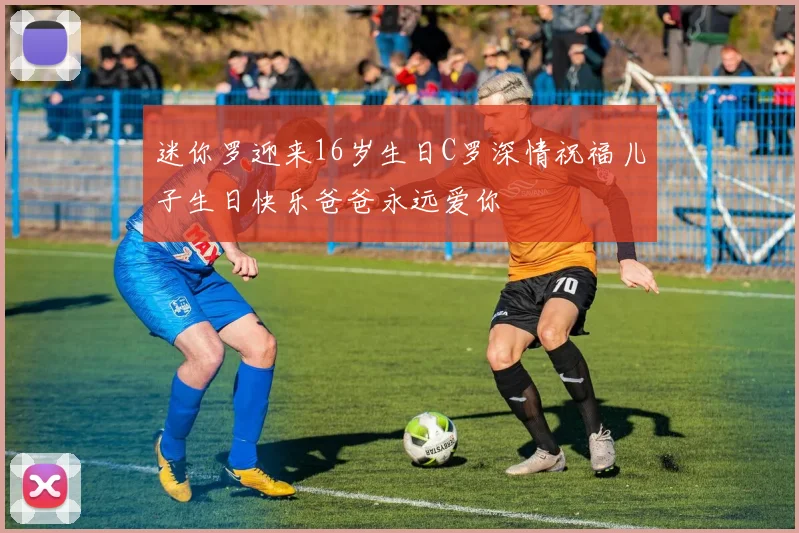 迷你罗迎来16岁生日C罗深情祝福儿子生日快乐爸爸永远爱你